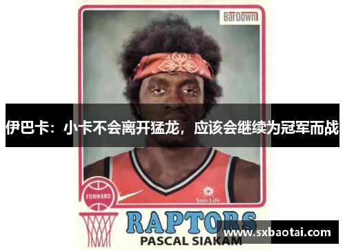 伊巴卡：小卡不会离开猛龙，应该会继续为冠军而战